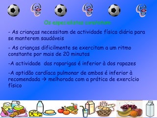 Os especialistas constatam:
- As crianças necessitam de actividade física diária para
se manterem saudáveis
- As crianças dificilmente se exercitam a um ritmo
constante por mais de 20 minutos
-A actividade das raparigas é inferior à dos rapazes
-A aptidão cardíaca pulmonar de ambos é inferior à
recomendada  melhorada com a prática de exercício
físico
 