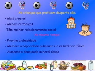 As crianças que praticam desporto são:
- Mais alegres
- Menos irritadiças
-Têm melhor relacionamento social
Ao mesmo tempo:
- Previne a obesidade
- Melhora a capacidade pulmonar e a resistência física
- Aumenta a densidade mineral óssea
 