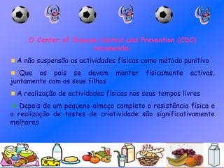 O Center of Disease Control and Prevention (CDC)
recomenda:
A não suspensão as actividades físicas como método punitivo
Que os pais se devem manter fisicamente activos,
juntamente com os seus filhos
A realização de actividades físicas nos seus tempos livres
 Depois de um pequeno-almoço completo a resistência física e
a realização de testes de criatividade são significativamente
melhores
 