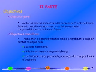II PARTE
Objectivos
Objectivo geral:
• avaliar os hábitos alimentares das crianças do 1º ciclo do Ensino
Básico do concelho de Montemor – o – Velho com idades
compreendidas entre os 8 e os 12 anos
Objectivos específicos:
• relacionar o desenvolvimento físico e rendimento escolar
destas crianças com:
o estado nutricional
o hábito de tomar o pequeno-almoço
a actividade física praticada, ocupação dos tempos livres
e descanso
 