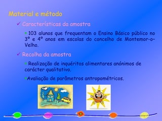 Material e método
 Características da amostra
 103 alunos que frequentam o Ensino Básico público no
3º e 4º anos em escolas do concelho de Montemor-o–
Velho.
 Recolha da amostra
 Realização de inquéritos alimentares anónimos de
carácter qualitativo.
Avaliação de parâmetros antropométricos.
 