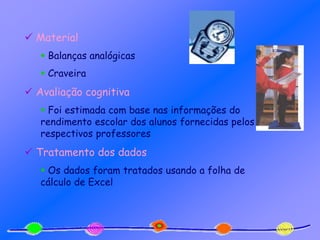  Material
 Balanças analógicas
 Craveira
 Avaliação cognitiva
 Foi estimada com base nas informações do
rendimento escolar dos alunos fornecidas pelos
respectivos professores
 Tratamento dos dados
 Os dados foram tratados usando a folha de
cálculo de Excel
 