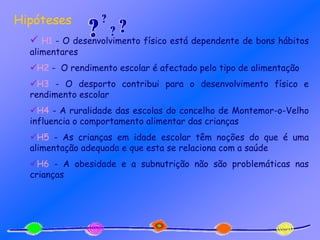 Hipóteses
 H1 - O desenvolvimento físico está dependente de bons hábitos
alimentares
H2 - O rendimento escolar é afectado pelo tipo de alimentação
H3 - O desporto contribui para o desenvolvimento físico e
rendimento escolar
H4 - A ruralidade das escolas do concelho de Montemor-o-Velho
influencia o comportamento alimentar das crianças
H5 - As crianças em idade escolar têm noções do que é uma
alimentação adequada e que esta se relaciona com a saúde
H6 - A obesidade e a subnutrição não são problemáticas nas
crianças
 