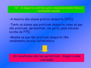 -A maioria dos alunos pratica desporto (94%).
-Tanto os alunos que praticam desporto como os que
não praticam, apresentam, em geral, peso elevado
(acima do P75).
-Mesmo os que não praticam desporto têm
rendimento escolar satisfatório.
Os resultados não nos permitiram chegar a uma
conclusão
H3 - O desporto contribui para o desenvolvimento físico e
rendimento escolar
 