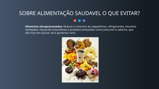 SOBRE ALIMENTAÇÃO SAUDAVEL O QUE EVITAR?
Alimentos ultraprocessados: Reduza o consumo de salgadinhos, refrigerantes, biscoitos
recheados, macarrão instantâneo e produtos embutidos como presunto e salsicha, que
são ricos em açúcar, sal e gorduras ruins.
 