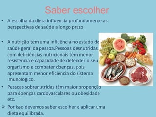 Saber escolherA escolha da dieta influencia profundamente as perspectivas de saúde a longo prazoA nutrição tem uma influência no estado de saúde geral da pessoa.Pessoas desnutridas, com deficiências nutricionais têm menor resistência e capacidade de defender o seu organismo e combater doenças, pois apresentam menor eficiência do sistema imunológico.Pessoas sobrenutridas têm maior propenção para doenças cardovasculares ou obesidade etc.Por isso devemos saber escolher e aplicar uma dieta equilibrada.Composição de uma dieta equilibrada1. Pães, cereais, massas e arroz2. Vegetais3. Frutas4. Leite e derivados5. Carnes , ovos e feijões6. Alimentos ricos em gordura e açúcar