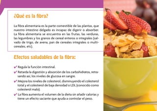 ¿Qué es la ﬁbra?

La ﬁbra alimentaria es la parte comestible de las plantas, que
nuestro intestino delgado es incapaz de digerir o absorber.
La ﬁbra alimentaria se encuentra en las frutas, las verduras,
las legumbres y los granos de cereal enteros o integrales (sal-
vado de trigo, de avena, pan de cereales integrales o multi-
cereales, etc).


Efectos saludables de la ﬁbra:

  Regula la función intestinal.
  Retarda la digestión y absorción de los carbohidratos, retra-
  sando así, los niveles de glucosa en sangre.
  Mejora los niveles de colesterol, disminuyendo el colesterol
  total y el colesterol de baja densidad o LDL (conocido como
  colesterol malo).
  La ﬁbra aumenta el volumen de la dieta sin añadir calorías y
  tiene un efecto saciante que ayuda a controlar el peso.
                                                                  11
 
