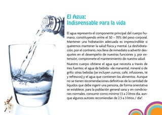 El Agua:
     Indispensable para la vida
     El agua representa el componente principal del cuerpo hu-
     mano, constituyendo entre el 50 – 70% del peso corporal.
     Mantener una hidratación adecuada es imprescindible si
     queremos mantener la salud física y mental. La deshidrata-
     ción, por el contrario, nos lleva de inmediato a advertir des-
     ajustes en el desempeño de nuestras funciones y, por ex-
     tensión, compromete el mantenimiento de nuestra salud.
     Nuestro cuerpo obtiene el agua que necesita a través de
     tres fuentes: el agua de bebida –de manantial, mineral o de
     grifo; otras bebidas (se incluyen zumos, café, infusiones, té
     y refrescos) y el agua que contienen los alimentos. Aunque
     no se tienen recomendaciones deﬁnitivas de la cantidad de
     líquidos que debe ingerir una persona, de forma orientativa
     se establece, para la población general sana y en condicio-
     nes normales, consumir como mínimo 1,5 a 2 litros día, aun-
     que algunos autores recomiendan de 2.5 a 3 litros / día8.

16
 