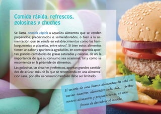 Comida rápida, refrescos,
golosinas y chuches
Se llama comida rápida a aquellos alimentos que se venden
preparados, precocinados o semielaborados, o bien a la ali-
mentación que se vende en establecimientos como las ham-
burgueserías o pizzerías, entre otros9. Si bien estos alimentos
tienen un sabor y apariencia agradables, en contrapartida apor-
tan grandes cantidades de grasas saturadas y calorías, de ahí la
importancia de que su consumo sea ocasional, tal y como se
recomienda en la pirámide de alimentos.
Las golosinas, las chuches y refrescos, aportan grandes cantida-
des de azúcar, más de lo que se recomienda en una alimenta-
ción sana, por ello su consumo también debe ser limitado.
                                                                               n está en
                                                                   a limentació probar
                                                  una buena cada día…
                                    El secreto de                 tos
                                                    os alimen ciones, es una
                                    var iar nuestr                    ra
                                                      t os y p re pa
                                     nue vos alimen descubrir el mundo.
                                               for ma de                                   17
 