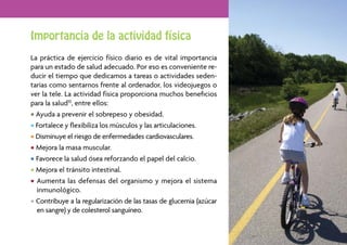 Importancia de la actividad física
La práctica de ejercicio físico diario es de vital importancia
para un estado de salud adecuado. Por eso es conveniente re-
ducir el tiempo que dedicamos a tareas o actividades seden-
tarias como sentarnos frente al ordenador, los videojuegos o
ver la tele. La actividad física proporciona muchos beneﬁcios
para la salud10, entre ellos:
• Ayuda a prevenir el sobrepeso y obesidad.
• Fortalece y ﬂexibiliza los músculos y las articulaciones.
• Disminuye el riesgo de enfermedades cardiovasculares.
• Mejora la masa muscular.
• Favorece la salud ósea reforzando el papel del calcio.
• Mejora el tránsito intestinal.
• Aumenta las defensas del organismo y mejora el sistema
  inmunológico.
• Contribuye a la regularización de las tasas de glucemia (azúcar
  en sangre) y de colesterol sanguíneo.

                                                                    19
 