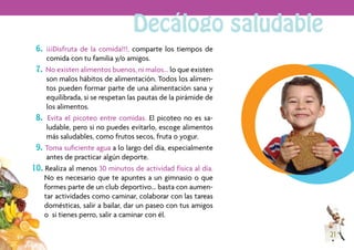 Decálogo saludable
 6. ¡¡¡Disfruta de la comida!!!, comparte los tiempos de
     comida con tu familia y/o amigos.
 7. No existen alimentos buenos, ni malos… lo que existen
     son malos hábitos de alimentación. Todos los alimen-
     tos pueden formar parte de una alimentación sana y
     equilibrada, si se respetan las pautas de la pirámide de
     los alimentos.
 8. Evita el picoteo entre comidas. El picoteo no es sa-
     ludable, pero si no puedes evitarlo, escoge alimentos
     más saludables, como frutos secos, fruta o yogur.
 9. Toma suﬁciente agua a lo largo del día, especialmente
     antes de practicar algún deporte.
10. Realiza al menos 30 minutos de actividad física al día.
    No es necesario que te apuntes a un gimnasio o que
    formes parte de un club deportivo… basta con aumen-
    tar actividades como caminar, colaborar con las tareas
    domésticas, salir a bailar, dar un paseo con tus amigos
    o si tienes perro, salir a caminar con él.

                                                                21
 