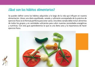 ¿Qué son los hábitos alimentarios?
    Se pueden deﬁnir como los hábitos adquiridos a lo largo de la vida que inﬂuyen en nuestra
    alimentación. Llevar una dieta equilibrada, variada y suﬁciente acompañada de la práctica de
    ejercicio físico es la fórmula perfecta para estar sanos. Una dieta variada debe incluir alimentos
    de todos los grupos y en cantidades suﬁcientes para cubrir nuestras necesidades energéticas
    y nutritivas. Con esta guía aprenderemos lo que es una dieta sana y la importancia de hacer
    ejercicio físico.




4
 