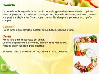 Comida 
La comida es la segunda toma mas importante, generalmente consta de un primer 
plato de pasta, arroz o verduras; un segundo que puede ser carne, pescado o huevo 
y el postre a elegir entre fruta o yogur. La comida siempre la podemos acompañar 
con pan. 
Por la tarde entre comidas: bocata, zumo, batido, galletas o fruta. 
Cena 
Por la noche no te acuestes sin cenar. 
La cena es parecida a la comida, pero un poco más ligera. 
Puedes elegir pescado, pollo o tortilla. 
Si tienes hambre antes de dormir, tómate un vaso de leche. 
 