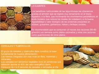 LEGUMBRES 
Los beneficios nutricionales de las leguminosas los obtenemos 
gracias al almidón que se digiere muy lentamente en el tracto 
digestivo; a la fibra, que incrementa los movimientos peristálticos; al 
ácido linoleico que reduce los niveles de colesterol y a la buena 
digestibilidad y valor biológico de las proteínas presentes en 
alubias, guisantes, garbanzos, habas y lentejas cocidas. 
Es recomendable que se consuman al menos dos raciones (60-80 
g/ración) por semana como platos cocinados y otras dos raciones 
como guarniciones de otros platos. 
CEREALES Y TUBÉRCULOS 
El grupo de cereales y tubérculos debe constituir la base 
fundamental de nuestra alimentación. 
Las harinas integrales son más ricas en fibra, vitaminas y 
minerales. 
Los cereales son alimentos vegetales ricos en almidones que 
deberían aportar el 40% del valor energético diario. 
Consumir de 4 a 6 raciones de cereales o derivados al día. 
 