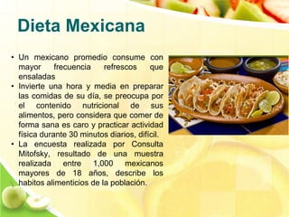 Dieta Mexicana 
• Un mexicano promedio consume con 
mayor frecuencia refrescos que 
ensaladas 
• Invierte una hora y media en preparar 
las comidas de su día, se preocupa por 
el contenido nutricional de sus 
alimentos, pero considera que comer de 
forma sana es caro y practicar actividad 
física durante 30 minutos diarios, difícil. 
• La encuesta realizada por Consulta 
Mitofsky, resultado de una muestra 
realizada entre 1,000 mexicanos 
mayores de 18 años, describe los 
habitos alimenticios de la población. 
 