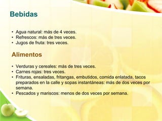 Bebidas 
• Agua natural: más de 4 veces. 
• Refrescos: más de tres veces. 
• Jugos de fruta: tres veces. 
Alimentos 
• Verduras y cereales: más de tres veces. 
• Carnes rojas: tres veces. 
• Frituras, ensaladas, fritangas, embutidos, comida enlatada, tacos 
preparados en la calle y sopas instantáneas: más de dos veces por 
semana. 
• Pescados y mariscos: menos de dos veces por semana. 
 