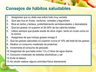 Consejos de hábitos saludables 
1. Asegúrese que su dieta sea sobre todo muy variada 
2. Que sea rica en frutas, verduras, cereales y legumbres 
3. Rica en leche y lácteos, preferiblemente semidesnatados o desnatados 
4. Que las grasas no superen el 30-35% de las calorías totales 
5. Utilice siempre que pueda aceite de oliva virgen, tanto en crudo como en 
la cocina 
6. Asegúrese de que incluye grasas omega 3 
7. Que las grasas saturadas no superen nunca el 10% del total de las grasas 
8. Realice un consumo moderado de proteínas 
9. Incremente el consumo de pescado 
10.Asegúrese de que bebe entre 1,5 y 2 litros de agua diarios 
11.Consumo moderado de bebidas alcohólicas y sal 
12. Evite el tabaco 
13.No olvide realizar alguna actividad física diariamente 
