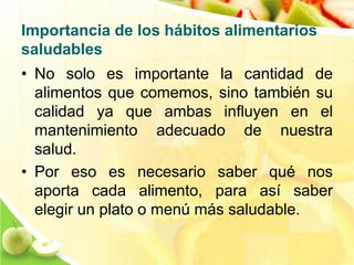Importancia de los hábitos alimentarios 
saludables 
• No solo es importante la cantidad de 
alimentos que comemos, sino también su 
calidad ya que ambas influyen en el 
mantenimiento adecuado de nuestra 
salud. 
• Por eso es necesario saber qué nos 
aporta cada alimento, para así saber 
elegir un plato o menú más saludable. 
 