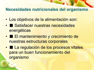 Necesidades nutricionales del organismo 
• Los objetivos de la alimentación son: 
• ■ Satisfacer nuestras necesidades 
energéticas 
• ■ El mantenimiento y crecimiento de 
nuestras estructuras corporales 
• ■ La regulación de los procesos vitales 
para un buen funcionamiento del 
organismo 
 