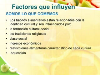 Factores que influyen 
• Los hábitos alimentarios están relacionados con la 
identidad cultural y son influenciados por: 
• la formación cultural-social 
• las tradiciones religiosas 
• clase social 
• ingresos económicos 
• restricciones alimentaras característico de cada cultura 
• educación 
 
