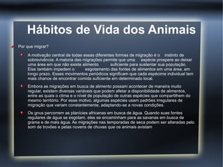 Hábitos de Vida dos Animais
Por que migrar?

    A motivação central de todas essas diferentes formas de migração é o instinto de
    sobrevivência. A maioria das migrações permite que uma espécie prospere ao deixar
    uma área em que não existe alimento        suficiente para sustentar sua população.
    Elas também impedem o         esgotamento das fontes de alimentos em uma área, em
    longo prazo. Esses movimentos periódicos significam que cada espécime individual tem
    mais chance de encontrar comida suficiente em determinado local.
    Embora as migrações em busca de alimento possam acontecer de maneira muito
    regular, existem diversas variáveis que podem afetar a disponibilidade de alimentos,
    entre as quais o clima e o nível de população de outras espécies que compartilhem do
    mesmo território. Por esse motivo, algumas espécies usam padrões irregulares de
    migração que variam constantemente, adaptando-se a novas condições.
    Os gnus percorrem as planícies africanas em busca de água. Quando suas fontes
    regulares de água se esgotam, eles se encaminham para as savanas em busca de
    grama e de mais água. As migrações nas temporadas de seca podem ser alteradas pelo
    som de trovões e pelas nuvens de chuvas que os animais avistam
 