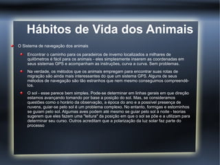 Hábitos de Vida dos Animais
O Sistema de navegação dos animais

    Encontrar o caminho para os paradeiros de inverno localizados a milhares de
    quilômetros é fácil para os animais - eles simplesmente inserem as coordenadas em
    seus sistemas GPS e acompanham as instruções, curva a curva. Sem problemas.
    Na verdade, os métodos que os animais empregam para encontrar suas rotas de
    migração são ainda mais interessantes do que um sistema GPS. Alguns de seus
    métodos de navegação são tão estranhos que nem mesmo conseguimos compreendê-
    los.
    O sol - esse parece bem simples. Pode-se determinar em linhas gerais em que direção
    estamos avançando tomando por base a posição do sol. Mas, se consideramos
    questões como o horário da observação, a época do ano e a possível presença de
    nuvens, guiar-se pelo sol é um problema complexo. No entanto, formigas e estorninhos
    se guiam pelo sol. Algumas aves podem até mesmo se guiar pelo sol à noite - teorias
    sugerem que eles fazem uma "leitura" da posição em que o sol se põe e a utilizam para
    determinar seu curso. Outros acreditam que a polarização da luz solar faz parte do
    processo
 