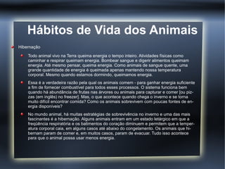 Hábitos de Vida dos Animais
Hibernação

    Todo animal vivo na Terra queima energia o tempo inteiro. Atividades físicas como
    caminhar e respirar queimam energia. Bombear sangue e digerir alimentos queimam
    energia. Até mesmo pensar, queima energia. Como animais de sangue quente, uma
    grande quantidade de energia é queimada apenas mantendo nossa temperatura
    corporal. Mesmo quando estamos dormindo, queimamos energia.
    Essa é a verdadeira razão pela qual os animais comem - para ganhar energia suficiente
    a fim de fornecer combustível para todos esses processos. O sistema funciona bem
    quando há abundância de frutas nas árvores ou animais para capturar e comer [ou piz-
    zas (em inglês) no freezer]. Mas, o que acontece quando chega o inverno e se torna
    muito difícil encontrar comida? Como os animais sobrevivem com poucas fontes de en-
    ergia disponíveis?
    No mundo animal, há muitas estratégias de sobrevivência no inverno e uma das mais
    fascinantes é a hibernação. Alguns animais entram em um estado letárgico em que a
    freqüência respiratória e os batimentos do coração diminuem e permitem que a temper-
    atura corporal caia, em alguns casos até abaixo do congelamento. Os animais que hi-
    bernam param de comer e, em muitos casos, param de evacuar. Tudo isso acontece
    para que o animal possa usar menos energia.
 