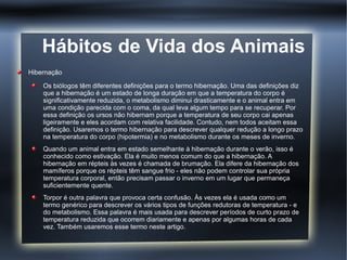 Hábitos de Vida dos Animais
Hibernação

    Os biólogos têm diferentes definições para o termo hibernação. Uma das definições diz
    que a hibernação é um estado de longa duração em que a temperatura do corpo é
    significativamente reduzida, o metabolismo diminui drasticamente e o animal entra em
    uma condição parecida com o coma, da qual leva algum tempo para se recuperar. Por
    essa definição os ursos não hibernam porque a temperatura de seu corpo cai apenas
    ligeiramente e eles acordam com relativa facilidade. Contudo, nem todos aceitam essa
    definição. Usaremos o termo hibernação para descrever qualquer redução a longo prazo
    na temperatura do corpo (hipotermia) e no metabolismo durante os meses de inverno.
    Quando um animal entra em estado semelhante à hibernação durante o verão, isso é
    conhecido como estivação. Ela é muito menos comum do que a hibernação. A
    hibernação em répteis às vezes é chamada de brumação. Ela difere da hibernação dos
    mamíferos porque os répteis têm sangue frio - eles não podem controlar sua própria
    temperatura corporal, então precisam passar o inverno em um lugar que permaneça
    suficientemente quente.
    Torpor é outra palavra que provoca certa confusão. Às vezes ela é usada como um
    termo genérico para descrever os vários tipos de funções redutoras de temperatura - e
    do metabolismo. Essa palavra é mais usada para descrever períodos de curto prazo de
    temperatura reduzida que ocorrem diariamente e apenas por algumas horas de cada
    vez. Também usaremos esse termo neste artigo.
 