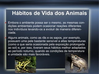 Hábitos de Vida dos Animais
Embora o ambiente possa ser o mesmo, as mesmas con-
dições ambientais podem ocasionar reações diferentes
nos indivíduos levando-os a evoluir de maneira diferen-
ciada.
Alguns animais, como as rãs e os sapos, por exemplo,
possuem uma pele bastante sensível a altas temperaturas
(como a que seria ocasionada pela exposição prolongada
ao sol) e, por isso, tiveram seus hábitos melhor adaptados
ao período noturno, quando as condições de temperatura
e umidade são mais favoráveis.
 