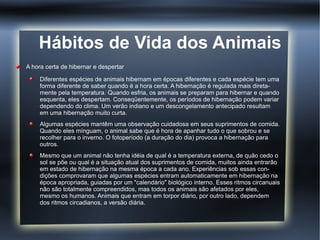 Hábitos de Vida dos Animais
A hora certa de hibernar e despertar

     Diferentes espécies de animais hibernam em épocas diferentes e cada espécie tem uma
     forma diferente de saber quando é a hora certa. A hibernação é regulada mais direta-
     mente pela temperatura. Quando esfria, os animais se preparam para hibernar e quando
     esquenta, eles despertam. Conseqüentemente, os períodos de hibernação podem variar
     dependendo do clima. Um verão indiano e um descongelamento antecipado resultam
     em uma hibernação muito curta.
     Algumas espécies mantêm uma observação cuidadosa em seus suprimentos de comida.
     Quando eles mínguam, o animal sabe que é hora de apanhar tudo o que sobrou e se
     recolher para o inverno. O fotoperíodo (a duração do dia) provoca a hibernação para
     outros.
     Mesmo que um animal não tenha idéia de qual é a temperatura externa, de quão cedo o
     sol se põe ou qual é a situação atual dos suprimentos de comida, muitos ainda entrarão
     em estado de hibernação na mesma época a cada ano. Experiências sob essas con-
     dições comprovaram que algumas espécies entram automaticamente em hibernação na
     época apropriada, guiadas por um "calendário" biológico interno. Esses ritmos circanuais
     não são totalmente compreendidos, mas todos os animais são afetados por eles,
     mesmo os humanos. Animais que entram em torpor diário, por outro lado, dependem
     dos ritmos circadianos, a versão diária.
 
