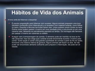Hábitos de Vida dos Animais
A hora certa de hibernar e despertar

     É preciso preparação para hibernar com sucesso. Alguns animais preparam uma toca
     (também conhecida como hibernáculo) e a revestem com material isolante, como folhas
     ou barro. Esquilos e lêmures terrícolas fazem isso. Ursos polares cavam túneis na neve.
     Outros ursos podem passar o inverno em uma cavidade junto a uma árvore ou em uma
     caverna rasa, deixando-os parcialmente expostos ao tempo. Os morcegos são famosos
     por passar o inverno em cavernas ou sótãos.
     A seguir vem a armazenagem de comida. O alimento pode ser mantido na toca se for
     não perecível, mas isso exige que o animal acorde brevemente durante o inverno para
     comer. Outra opção é comer uma grande quantidade de comida a partir do fim do verão,
     formando uma reserva interna de gordura. Alguns animais até fazem os dois. Se não
     puder ser encontrado alimento suficiente para preparar a hibernação, ela pode ser at-
     rasada.
 