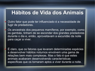 Hábitos de Vida dos Animais
Outro fator que pode ter influenciado é a necessidade de
fugir de predadores.
Os ancestrais dos pequenos mamíferos, por exemplo, como
os gambás, tinham de se esconder dos grandes predadores
durante o dia e, então, aproveitavam a escuridão da noite
para caçar a viver.


É claro, que os fatores que levaram determinadas espécies
a desenvolver hábitos noturnos envolvem uma gama de
relações bem mais complexas. Mas o fato é que estes
animais acabaram desenvolvendo características
específicas que os tornaram aptos a viver durante a noite.
 