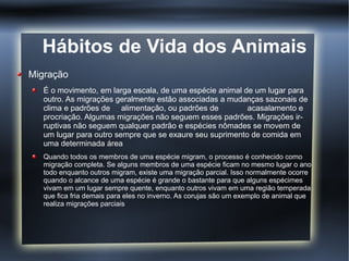 Hábitos de Vida dos Animais
Migração
   É o movimento, em larga escala, de uma espécie animal de um lugar para
   outro. As migrações geralmente estão associadas a mudanças sazonais de
   clima e padrões de alimentação, ou padrões de          acasalamento e
   procriação. Algumas migrações não seguem esses padrões. Migrações ir-
   ruptivas não seguem qualquer padrão e espécies nômades se movem de
   um lugar para outro sempre que se exaure seu suprimento de comida em
   uma determinada área
   Quando todos os membros de uma espécie migram, o processo é conhecido como
   migração completa. Se alguns membros de uma espécie ficam no mesmo lugar o ano
   todo enquanto outros migram, existe uma migração parcial. Isso normalmente ocorre
   quando o alcance de uma espécie é grande o bastante para que alguns espécimes
   vivam em um lugar sempre quente, enquanto outros vivam em uma região temperada
   que fica fria demais para eles no inverno. As corujas são um exemplo de animal que
   realiza migrações parciais
 