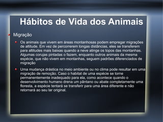 Hábitos de Vida dos Animais
Migração
   Os animais que vivem em áreas montanhosas podem empregar migrações
   de altitude. Em vez de percorrerem longas distâncias, eles se transferem
   para altitudes mais baixas quando a neve atinge os topos das montanhas.
   Algumas corujas pintadas o fazem, enquanto outros animais da mesma
   espécie, que não vivem em montanhas, seguem padrões diferenciados de
   migração
   Uma mudança drástica no meio ambiente ou no clima pode resultar em uma
   migração de remoção. Caso o habitat de uma espécie se torne
   permanentemente inadequado para ela, como acontece quando o
   desenvolvimento humano drena um pântano ou abate completamente uma
   floresta, a espécie tentará se transferir para uma área diferente e não
   retornará ao seu lar original.
 
