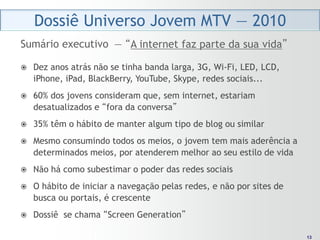 Dossiê Universo Jovem MTV — 2010
Sumário executivo — “A internet faz parte da sua vida”

   Dez anos atrás não se tinha banda larga, 3G, Wi-Fi, LED, LCD,
    iPhone, iPad, BlackBerry, YouTube, Skype, redes sociais...
   60% dos jovens consideram que, sem internet, estariam
    desatualizados e “fora da conversa”
   35% têm o hábito de manter algum tipo de blog ou similar
   Mesmo consumindo todos os meios, o jovem tem mais aderência a
    determinados meios, por atenderem melhor ao seu estilo de vida
   Não há como subestimar o poder das redes sociais
   O hábito de iniciar a navegação pelas redes, e não por sites de
    busca ou portais, é crescente
   Dossiê se chama “Screen Generation”

                                                                       13
                                                                      13
 