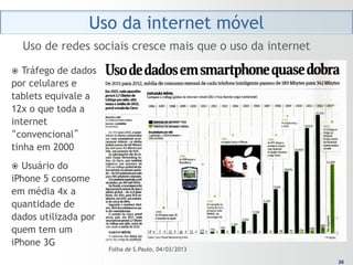 Uso da internet móvel
    Uso de redes sociais cresce mais que o uso da internet

  Tráfego de dados
por celulares e
tablets equivale a
12x o que toda a
internet
“convencional”
tinha em 2000
 Usuário do
iPhone 5 consome
em média 4x a
quantidade de
dados utilizada por
quem tem um
iPhone 3G
                      Folha de S.Paulo, 04/03/2013
                                                              26
                                                             26
 