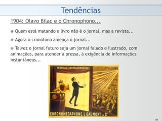 Tendências
1904: Olavo Bilac e o Chronophono...
   Quem está matando o livro não é o jornal, mas a revista...
   Agora o cronófono ameaça o jornal...
  Talvez o jornal futuro seja um jornal falado e ilustrado, com
animações, para atender à pressa, à exigência de informações
instantâneas...




                                                                    35
                                                                   35
 