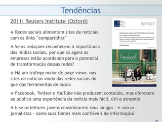 Tendências
2011: Reuters Institute (Oxford)
 Redes sociais alimentam sites de notícias
com os links “compartilhar”
 Se as redações reconhecem a importância
das mídias sociais, por que só agora as
empresas estão acordando para o potencial
de transformação dessas redes?
  Há um tráfego maior de page views nos
sites de notícias vindo das redes sociais do
que das ferramentas de busca
 Facebook, Twitter e YouTube não produzem conteúdo, mas oferecem
ao público uma experiência da notícia mais fácil, útil e atraente
 E se os leitores jovens considerarem seus amigos – e não os
jornalistas – como suas fontes mais confiáveis de informação?
                                                                     36
                                                                    36
 