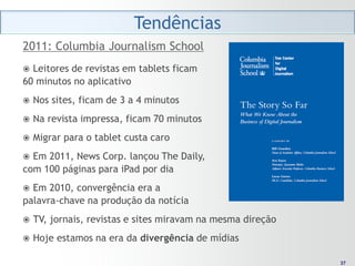 Tendências
2011: Columbia Journalism School
 Leitores de revistas em tablets ficam
60 minutos no aplicativo
   Nos sites, ficam de 3 a 4 minutos
   Na revista impressa, ficam 70 minutos
   Migrar para o tablet custa caro
 Em 2011, News Corp. lançou The Daily,
com 100 páginas para iPad por dia
 Em 2010, convergência era a
palavra-chave na produção da notícia
   TV, jornais, revistas e sites miravam na mesma direção
   Hoje estamos na era da divergência de mídias

                                                              37
                                                             37
 