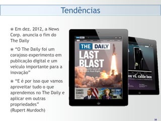 Tendências

 Em dez. 2012, a News
Corp. anuncia o fim do
The Daily
 “O The Daily foi um
corajoso experimento em
publicação digital e um
veículo importante para a
inovação”
 “E é por isso que vamos
aproveitar tudo o que
aprendemos no The Daily e
aplicar em outras
propriedades”
(Rupert Murdoch)
                                       38
                                      38
 