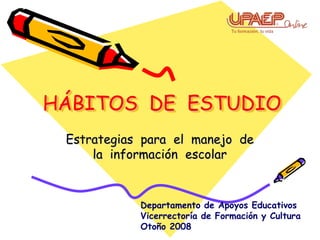 HÁBITOS DE ESTUDIO
 Estrategias para el manejo de
     la información escolar



            Departamento de Apoyos Educativos
            Vicerrectoría de Formación y Cultura
            Otoño 2008
 