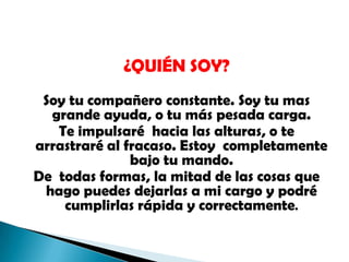 ¿QUIÉN SOY? Soy tu compañero constante. Soy tu mas grande ayuda, o tu más pesada carga. Te impulsaré  hacia las alturas, o te arrastraré al fracaso. Estoy  completamente bajo tu mando. De  todas formas, la mitad de las cosas que hago puedes dejarlas a mi cargo y podré cumplirlas rápida y correctamente. 