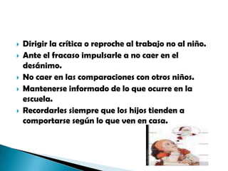 Dirigir la crítica o reproche al trabajo no al niño.Ante el fracaso impulsarle a no caer en el desánimo.No caer en las comparaciones con otros niños.Mantenerse informado de lo que ocurre en la escuela.Recordarles siempre que los hijos tienden a comportarse según lo que ven en casa.