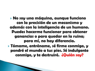 No soy una máquina, aunque funciono con la precisión de un mecanismo y además con la inteligencia de un humano. Puedes hacerme funcionar para obtener ganancias o para quedar en la ruina; para mí, no hay diferencia.Tómame, entréname, sé firme conmigo, y pondré el mundo a tus pies. Sé indulgente conmigo, y te destruiré.  ¿Quién soy?