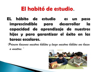 EL hábito de estudio  es un paso imprescindible para desarrollar la capacidad de aprendizaje de nuestros hijos y para garantizar el éxito en las tareas escolares.¨ Primero hacemos nuestros hábitos y luego nuestros hábitos nos hacen a nosotros.¨El habitó de estudio.