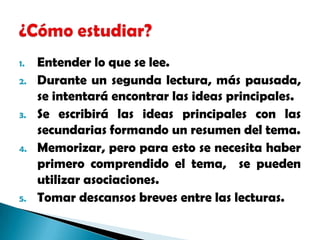 Entender lo que se lee.Durante un segunda lectura, más pausada, se intentará encontrar las ideas principales.Se escribirá las ideas principales con las secundarias formando un resumen del tema.Memorizar, pero para esto se necesita haber primero comprendido el tema,  se pueden utilizar asociaciones.Tomar descansos breves entre las lecturas.¿Cómo estudiar?
