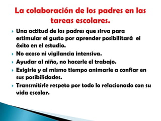 Una actitud de los padres que sirva para estimular el gusto por aprender posibilitará  el éxito en el estudio.No acoso ni vigilancia intensiva.Ayudar al niño, no hacerle el trabajo.Exigirle y al mismo tiempo animarle a confiar en sus posibilidades.Transmitirle respeto por todo lo relacionado con su vida escolar.La colaboración de los padres en las tareas escolares.