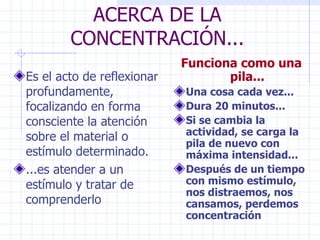 ACERCA DE LA CONCENTRACIÓN... Es el acto de reflexionar profundamente, focalizando en forma consciente la atención sobre el material o estímulo determinado. ...es atender a un estímulo y tratar de comprenderlo Funciona como una pila... Una cosa cada vez... Dura 20 minutos... Si se cambia la actividad, se carga la pila de nuevo con máxima intensidad... Después de un tiempo con mismo estímulo, nos distraemos, nos cansamos, perdemos concentración 