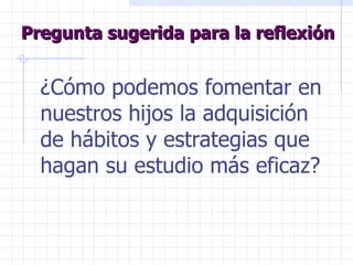 Pregunta sugerida para la reflexión ¿Cómo podemos fomentar en nuestros hijos la adquisición de hábitos y estrategias que hagan su estudio más eficaz? 