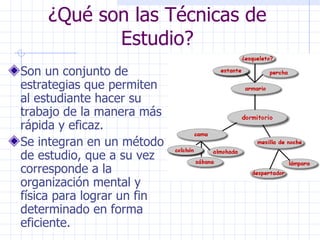 ¿Qué son las Técnicas de Estudio? Son un conjunto de estrategias que permiten al estudiante hacer su trabajo de la manera más rápida y eficaz. Se integran en un método de estudio, que a su vez corresponde a la organización mental y física para lograr un fin determinado en forma eficiente. 